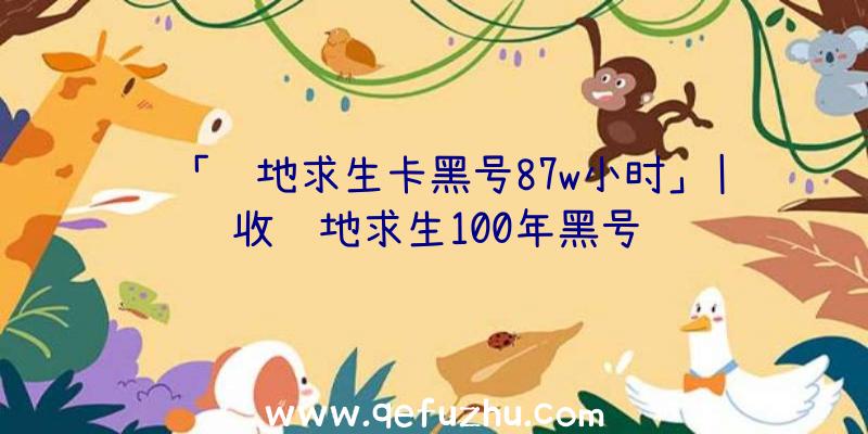 「绝地求生卡黑号87w小时」|收绝地求生100年黑号